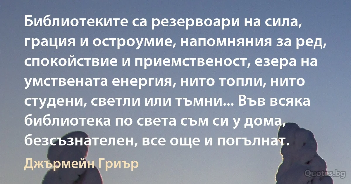 Библиотеките са резервоари на сила, грация и остроумие, напомняния за ред, спокойствие и приемственост, езера на умствената енергия, нито топли, нито студени, светли или тъмни... Във всяка библиотека по света съм си у дома, безсъзнателен, все още и погълнат. (Джърмейн Гриър)