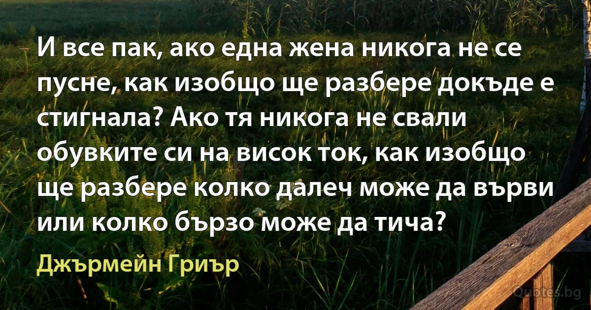 И все пак, ако една жена никога не се пусне, как изобщо ще разбере докъде е стигнала? Ако тя никога не свали обувките си на висок ток, как изобщо ще разбере колко далеч може да върви или колко бързо може да тича? (Джърмейн Гриър)