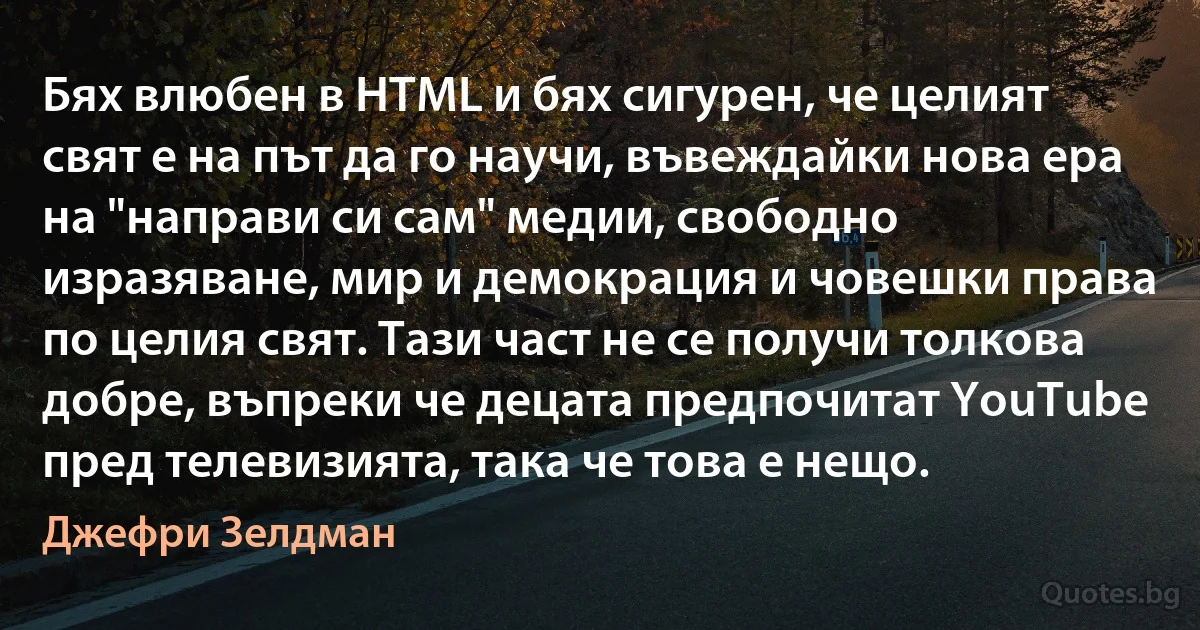 Бях влюбен в HTML и бях сигурен, че целият свят е на път да го научи, въвеждайки нова ера на "направи си сам" медии, свободно изразяване, мир и демокрация и човешки права по целия свят. Тази част не се получи толкова добре, въпреки че децата предпочитат YouTube пред телевизията, така че това е нещо. (Джефри Зелдман)