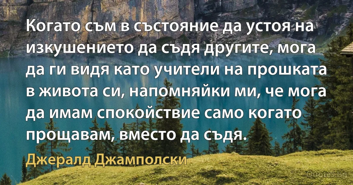 Когато съм в състояние да устоя на изкушението да съдя другите, мога да ги видя като учители на прошката в живота си, напомняйки ми, че мога да имам спокойствие само когато прощавам, вместо да съдя. (Джералд Джамполски)