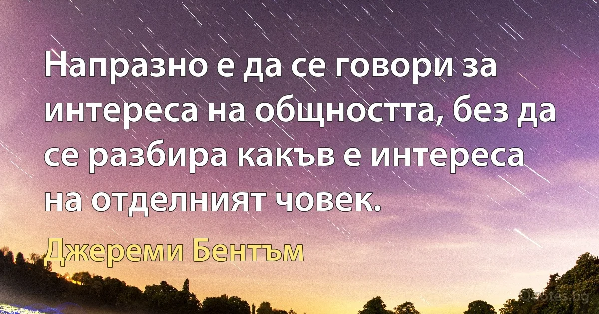 Напразно е да се говори за интереса на общността, без да се разбира какъв е интереса на отделният човек. (Джереми Бентъм)