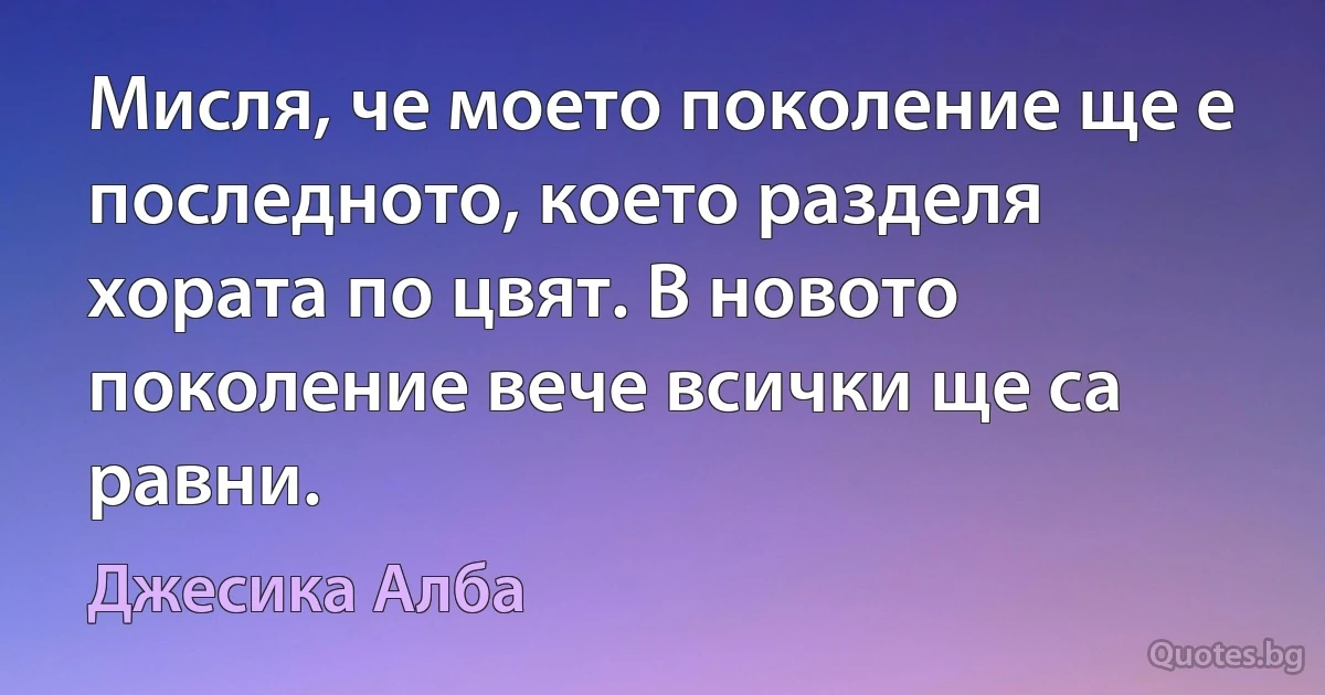 Мисля, че моето поколение ще е последното, което разделя хората по цвят. В новото поколение вече всички ще са равни. (Джесика Алба)