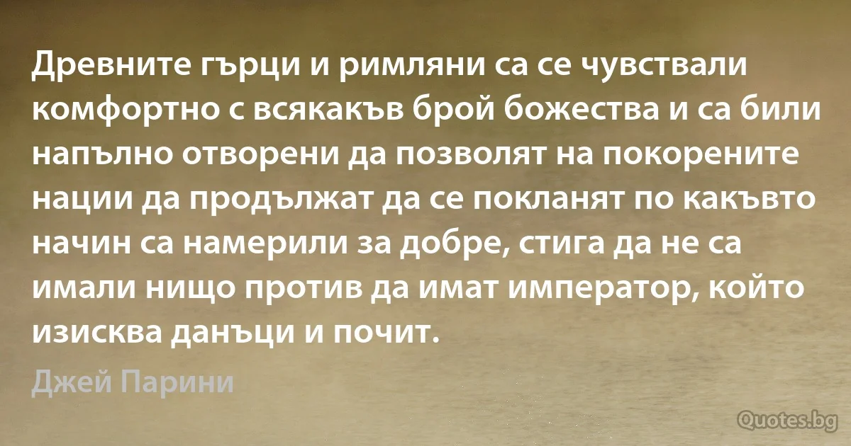 Древните гърци и римляни са се чувствали комфортно с всякакъв брой божества и са били напълно отворени да позволят на покорените нации да продължат да се покланят по какъвто начин са намерили за добре, стига да не са имали нищо против да имат император, който изисква данъци и почит. (Джей Парини)