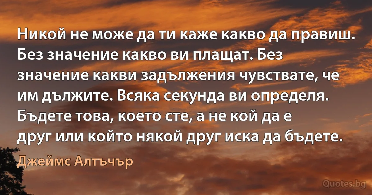 Никой не може да ти каже какво да правиш. Без значение какво ви плащат. Без значение какви задължения чувствате, че им дължите. Всяка секунда ви определя. Бъдете това, което сте, а не кой да е друг или който някой друг иска да бъдете. (Джеймс Алтъчър)