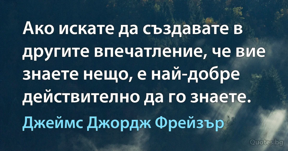 Ако искате да създавате в другите впечатление, че вие знаете нещо, е най-добре действително да го знаете. (Джеймс Джордж Фрейзър)