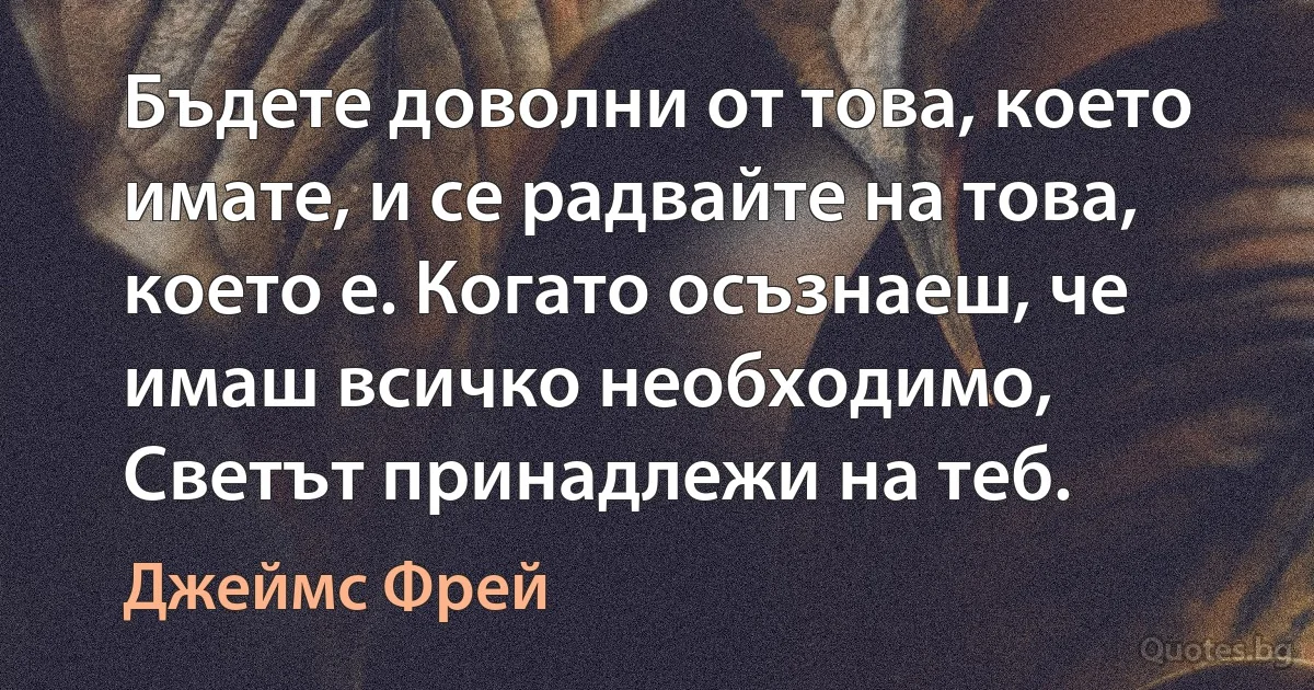 Бъдете доволни от това, което имате, и се радвайте на това, което е. Когато осъзнаеш, че имаш всичко необходимо, Светът принадлежи на теб. (Джеймс Фрей)