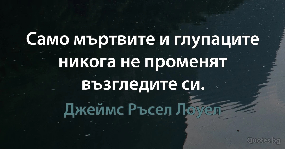 Само мъртвите и глупаците никога не променят възгледите си. (Джеймс Ръсел Лоуел)