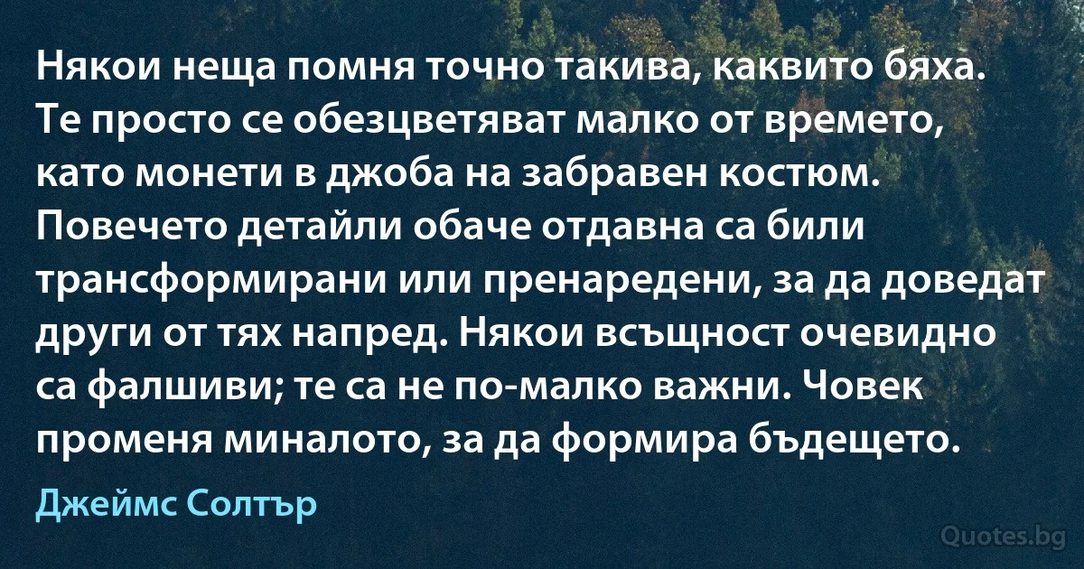 Някои неща помня точно такива, каквито бяха. Те просто се обезцветяват малко от времето, като монети в джоба на забравен костюм. Повечето детайли обаче отдавна са били трансформирани или пренаредени, за да доведат други от тях напред. Някои всъщност очевидно са фалшиви; те са не по-малко важни. Човек променя миналото, за да формира бъдещето. (Джеймс Солтър)