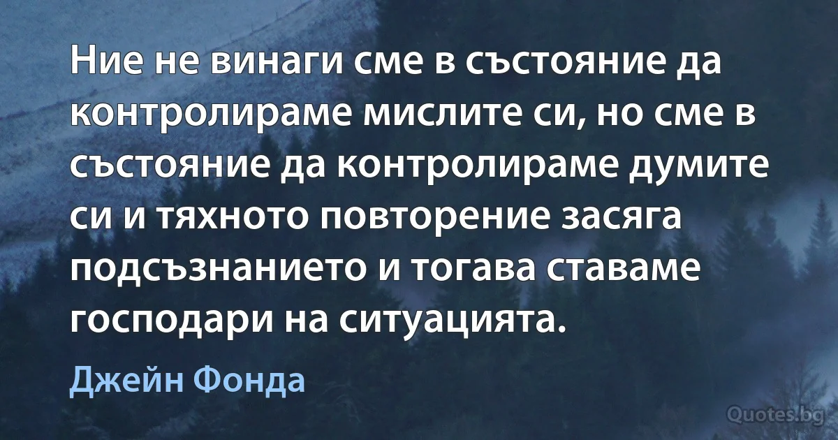 Ние не винаги сме в състояние да контролираме мислите си, но сме в състояние да контролираме думите си и тяхното повторение засяга подсъзнанието и тогава ставаме господари на ситуацията. (Джейн Фонда)