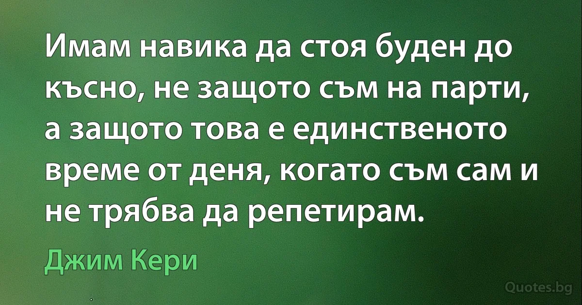 Имам навика да стоя буден до късно, не защото съм на парти, а защото това е единственото време от деня, когато съм сам и не трябва да репетирам. (Джим Кери)