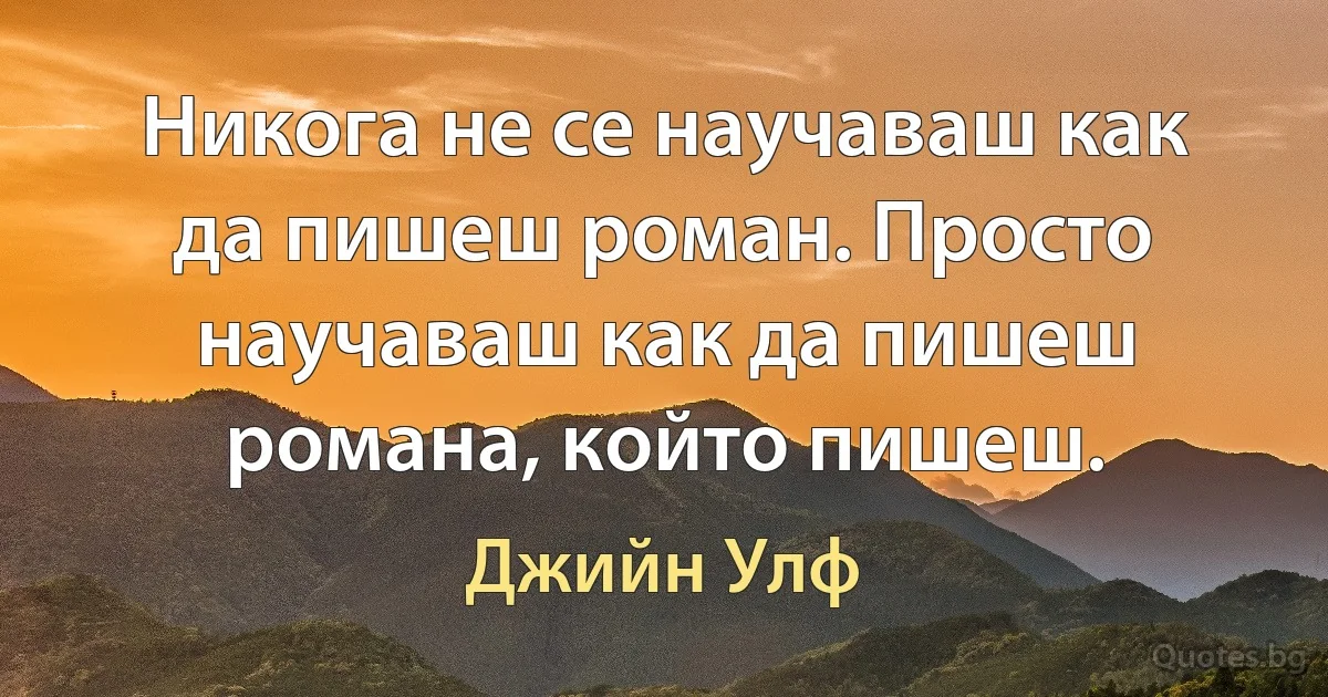 Никога не се научаваш как да пишеш роман. Просто научаваш как да пишеш романа, който пишеш. (Джийн Улф)