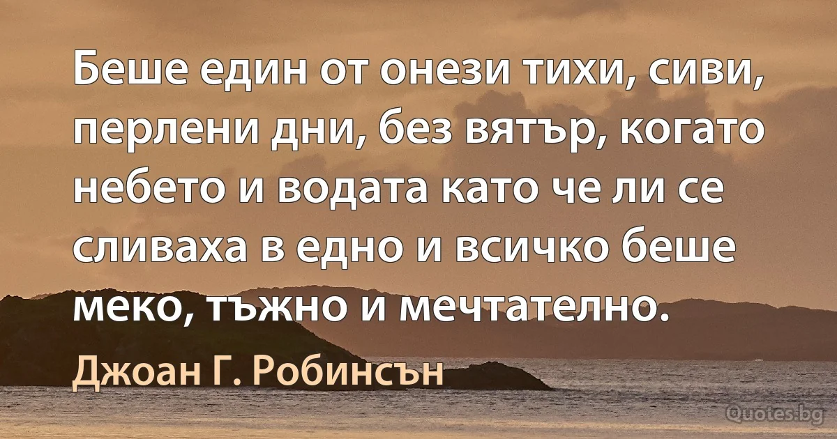 Беше един от онези тихи, сиви, перлени дни, без вятър, когато небето и водата като че ли се сливаха в едно и всичко беше меко, тъжно и мечтателно. (Джоан Г. Робинсън)