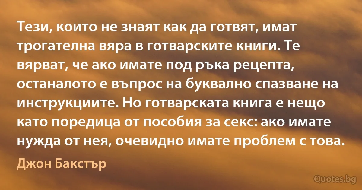 Тези, които не знаят как да готвят, имат трогателна вяра в готварските книги. Те вярват, че ако имате под ръка рецепта, останалото е въпрос на буквално спазване на инструкциите. Но готварската книга е нещо като поредица от пособия за секс: ако имате нужда от нея, очевидно имате проблем с това. (Джон Бакстър)