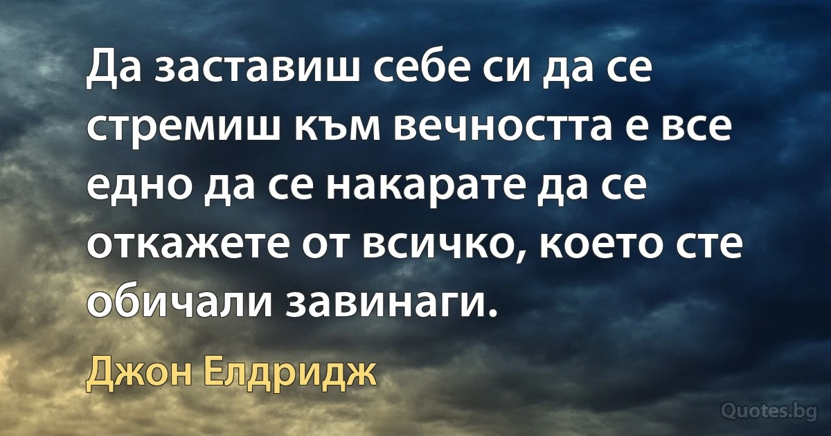 Да заставиш себе си да се стремиш към вечността е все едно да се накарате да се откажете от всичко, което сте обичали завинаги. (Джон Елдридж)