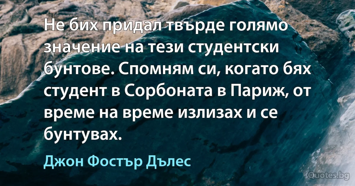 Не бих придал твърде голямо значение на тези студентски бунтове. Спомням си, когато бях студент в Сорбоната в Париж, от време на време излизах и се бунтувах. (Джон Фостър Дълес)