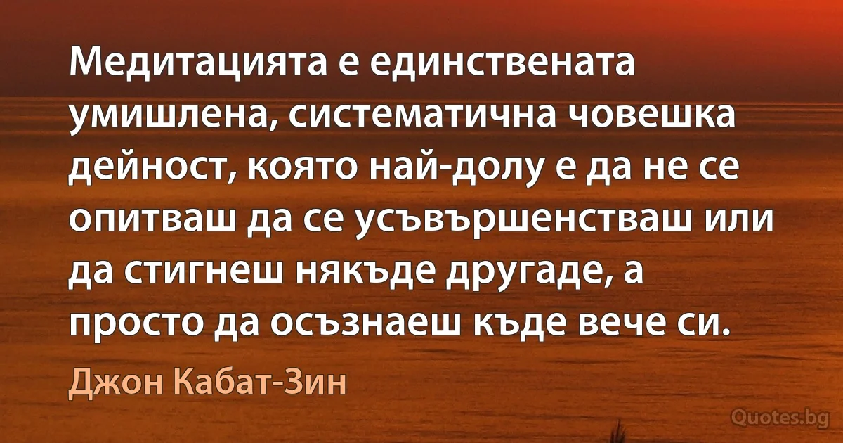 Медитацията е единствената умишлена, систематична човешка дейност, която най-долу е да не се опитваш да се усъвършенстваш или да стигнеш някъде другаде, а просто да осъзнаеш къде вече си. (Джон Кабат-Зин)