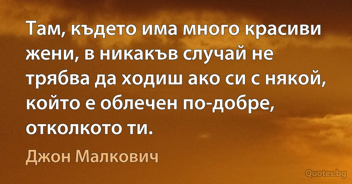 Там, където има много красиви жени, в никакъв случай не трябва да ходиш ако си с някой, който е облечен по-добре, отколкото ти. (Джон Малкович)