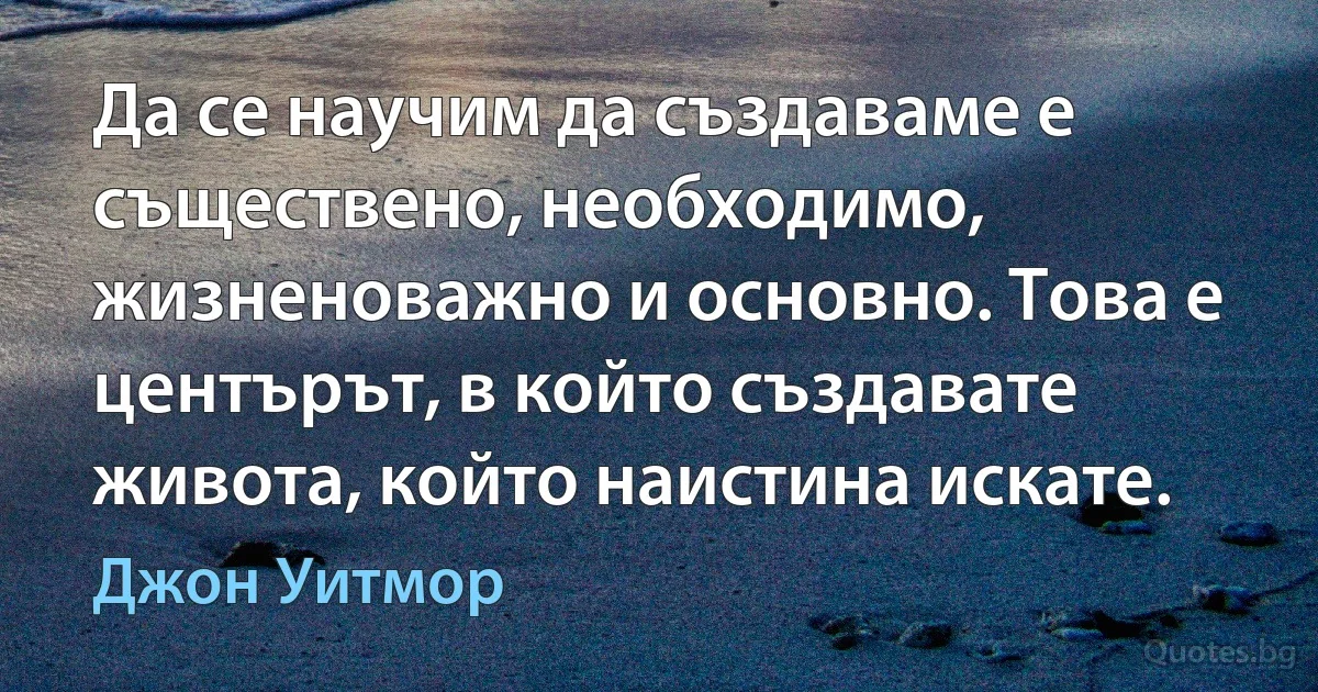 Да се научим да създаваме е съществено, необходимо, жизненоважно и основно. Това е центърът, в който създавате живота, който наистина искате. (Джон Уитмор)