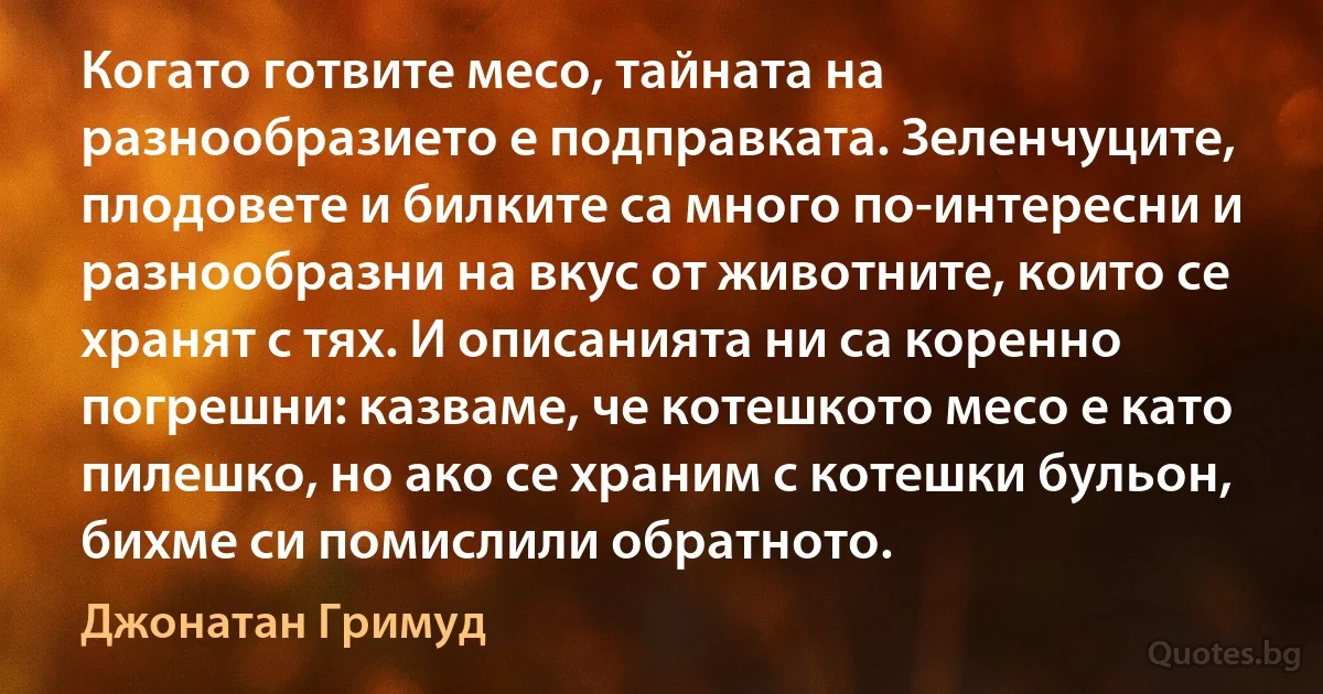 Когато готвите месо, тайната на разнообразието е подправката. Зеленчуците, плодовете и билките са много по-интересни и разнообразни на вкус от животните, които се хранят с тях. И описанията ни са коренно погрешни: казваме, че котешкото месо е като пилешко, но ако се храним с котешки бульон, бихме си помислили обратното. (Джонатан Гримуд)