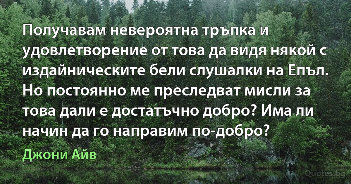 Получавам невероятна тръпка и удовлетворение от това да видя някой с издайническите бели слушалки на Епъл. Но постоянно ме преследват мисли за това дали е достатъчно добро? Има ли начин да го направим по-добро? (Джони Айв)