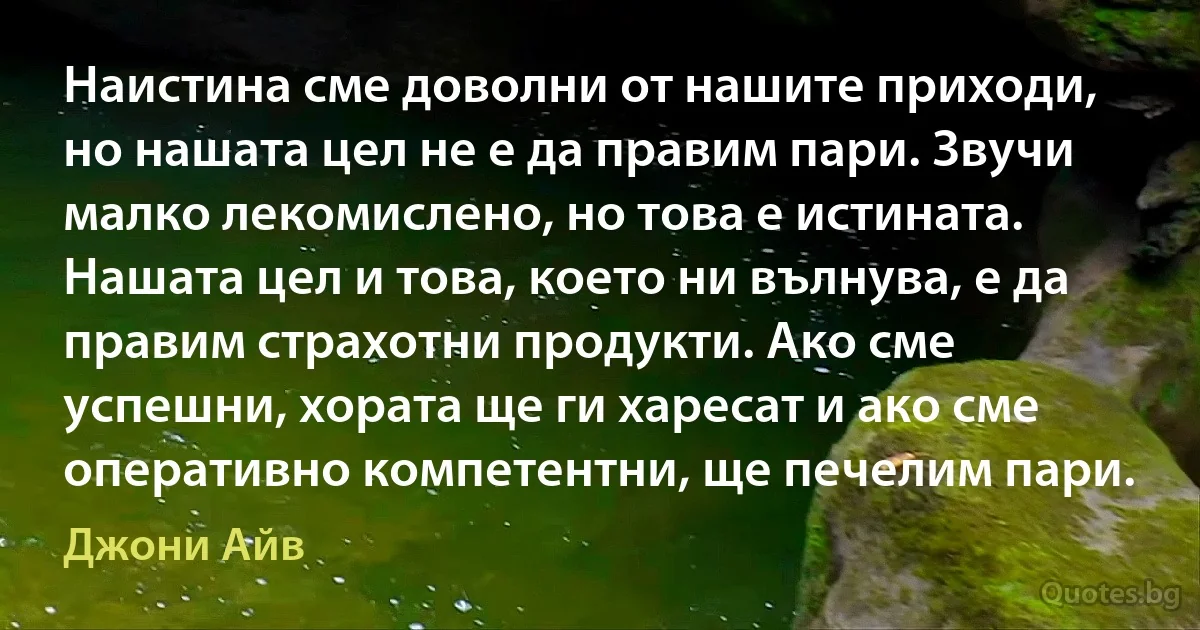 Наистина сме доволни от нашите приходи, но нашата цел не е да правим пари. Звучи малко лекомислено, но това е истината. Нашата цел и това, което ни вълнува, е да правим страхотни продукти. Ако сме успешни, хората ще ги харесат и ако сме оперативно компетентни, ще печелим пари. (Джони Айв)