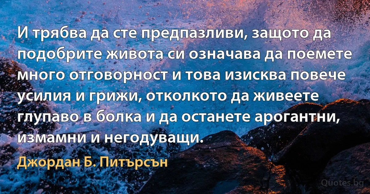 И трябва да сте предпазливи, защото да подобрите живота си означава да поемете много отговорност и това изисква повече усилия и грижи, отколкото да живеете глупаво в болка и да останете арогантни, измамни и негодуващи. (Джордан Б. Питърсън)