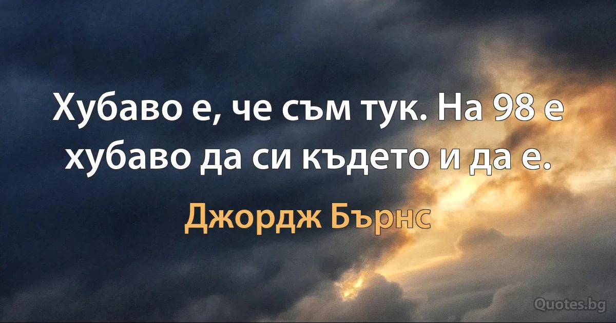 Хубаво е, че съм тук. На 98 е хубаво да си където и да е. (Джордж Бърнс)