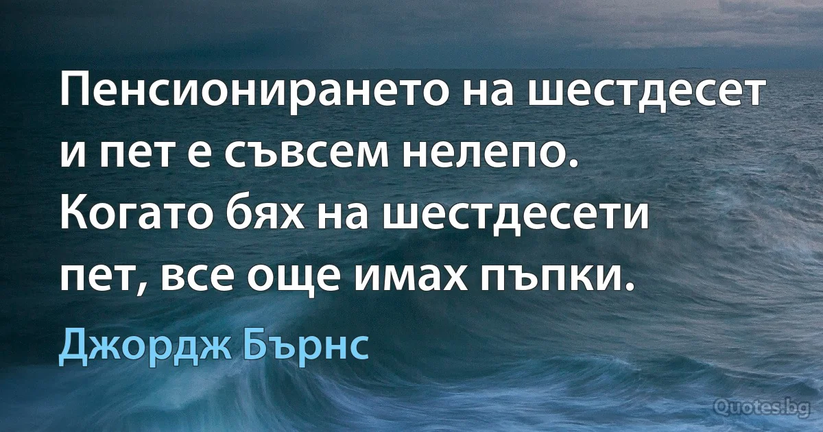 Пенсионирането на шестдесет и пет е съвсем нелепо. Когато бях на шестдесети пет, все още имах пъпки. (Джордж Бърнс)