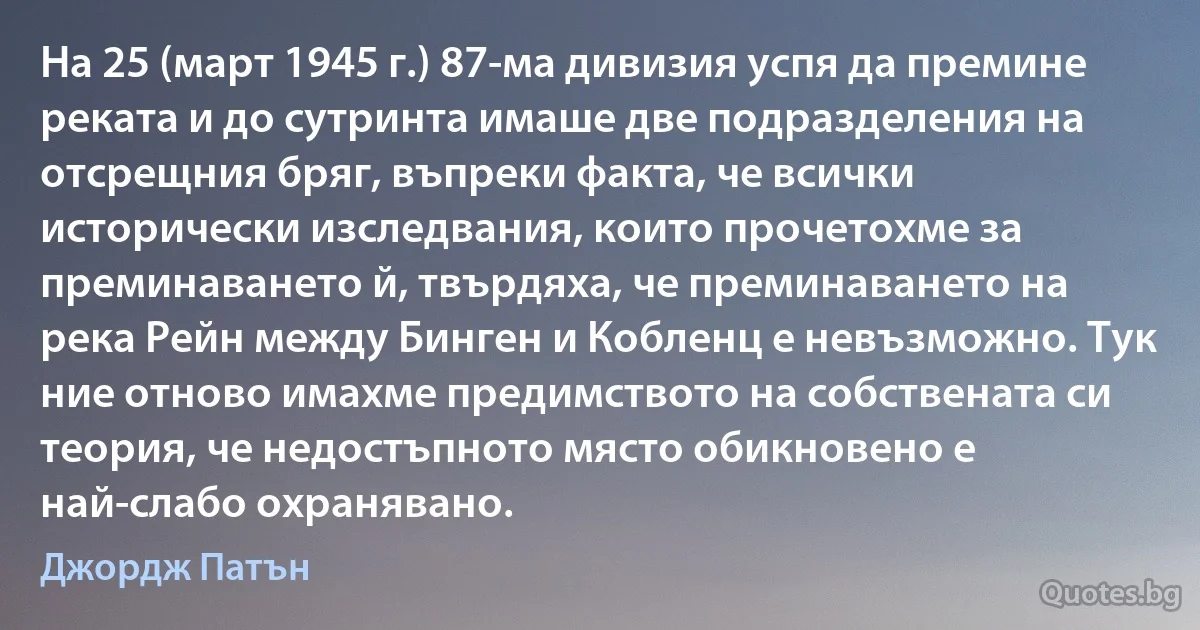 На 25 (март 1945 г.) 87-ма дивизия успя да премине реката и до сутринта имаше две подразделения на отсрещния бряг, въпреки факта, че всички исторически изследвания, които прочетохме за преминаването й, твърдяха, че преминаването на река Рейн между Бинген и Кобленц е невъзможно. Тук ние отново имахме предимството на собствената си теория, че недостъпното място обикновено е най-слабо охранявано. (Джордж Патън)