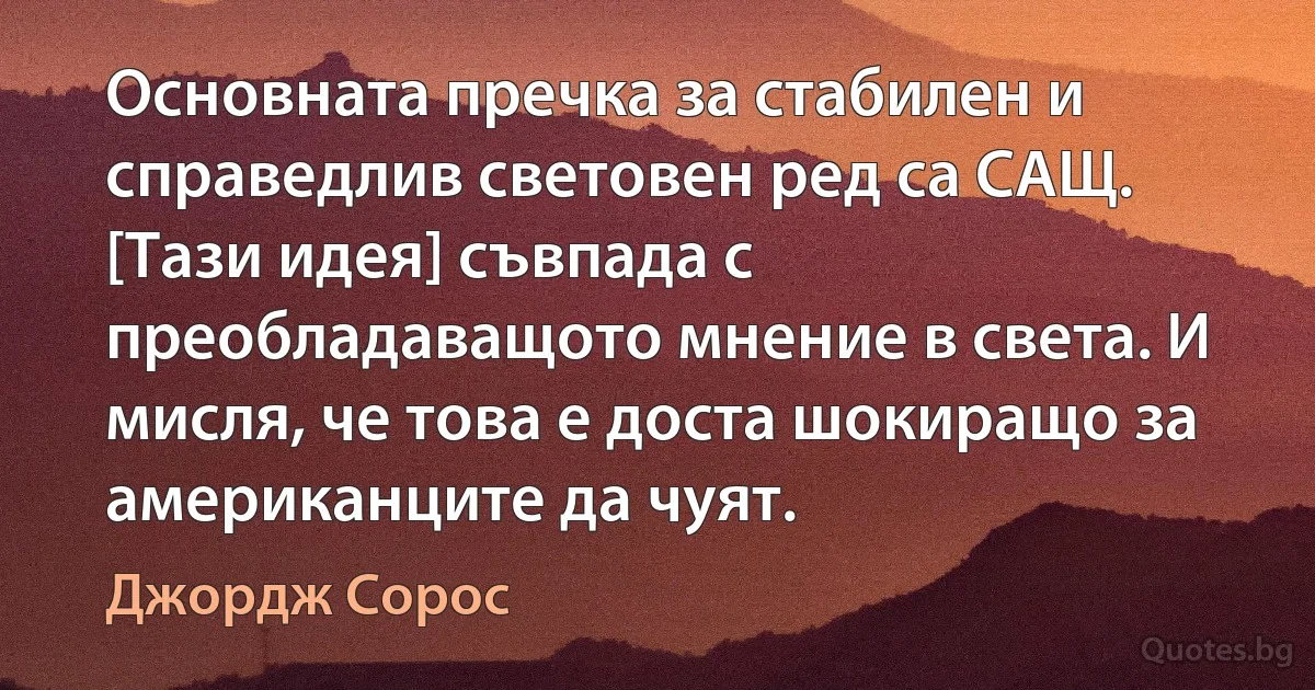 Основната пречка за стабилен и справедлив световен ред са САЩ. [Тази идея] съвпада с преобладаващото мнение в света. И мисля, че това е доста шокиращо за американците да чуят. (Джордж Сорос)