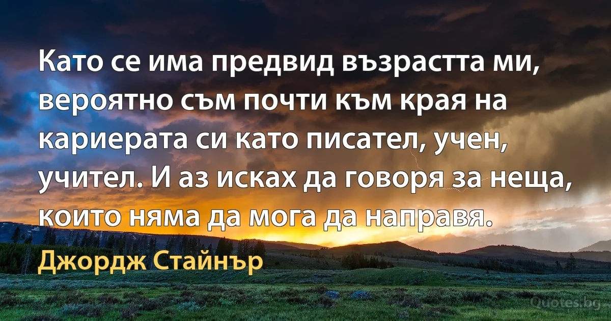 Като се има предвид възрастта ми, вероятно съм почти към края на кариерата си като писател, учен, учител. И аз исках да говоря за неща, които няма да мога да направя. (Джордж Стайнър)