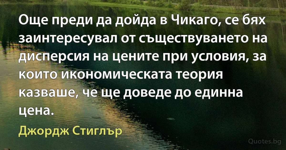 Още преди да дойда в Чикаго, се бях заинтересувал от съществуването на дисперсия на цените при условия, за които икономическата теория казваше, че ще доведе до единна цена. (Джордж Стиглър)