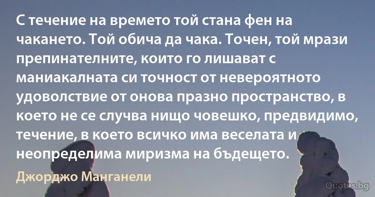 С течение на времето той стана фен на чакането. Той обича да чака. Точен, той мрази препинателните, които го лишават с маниакалната си точност от невероятното удоволствие от онова празно пространство, в което не се случва нищо човешко, предвидимо, течение, в което всичко има веселата и неопределима миризма на бъдещето. (Джорджо Манганели)