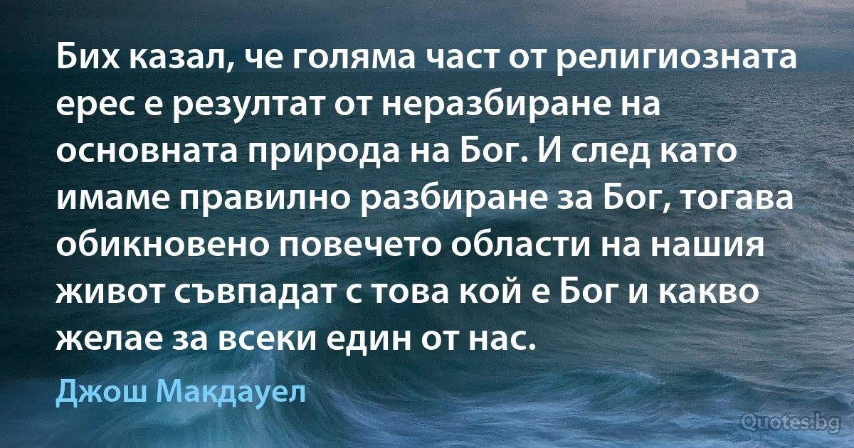 Бих казал, че голяма част от религиозната ерес е резултат от неразбиране на основната природа на Бог. И след като имаме правилно разбиране за Бог, тогава обикновено повечето области на нашия живот съвпадат с това кой е Бог и какво желае за всеки един от нас. (Джош Макдауел)