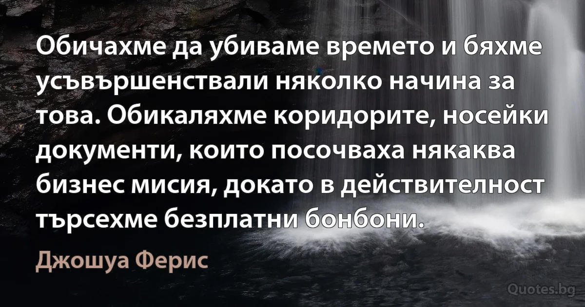 Обичахме да убиваме времето и бяхме усъвършенствали няколко начина за това. Обикаляхме коридорите, носейки документи, които посочваха някаква бизнес мисия, докато в действителност търсехме безплатни бонбони. (Джошуа Ферис)