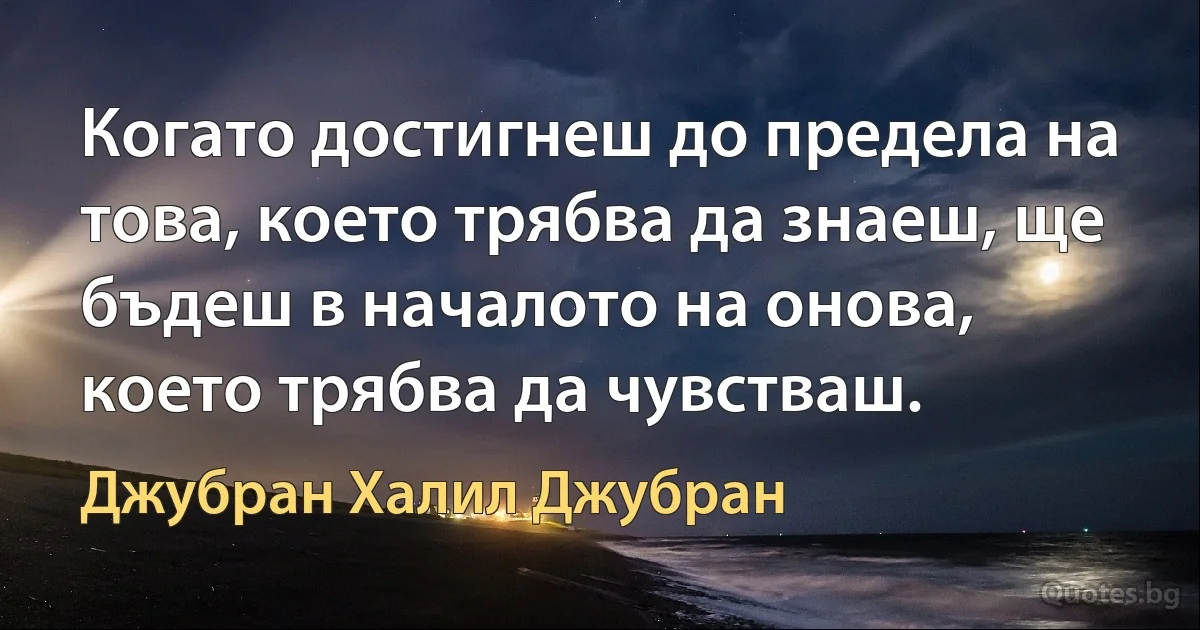 Когато достигнеш до предела на това, което трябва да знаеш, ще бъдеш в началото на онова, което трябва да чувстваш. (Джубран Халил Джубран)