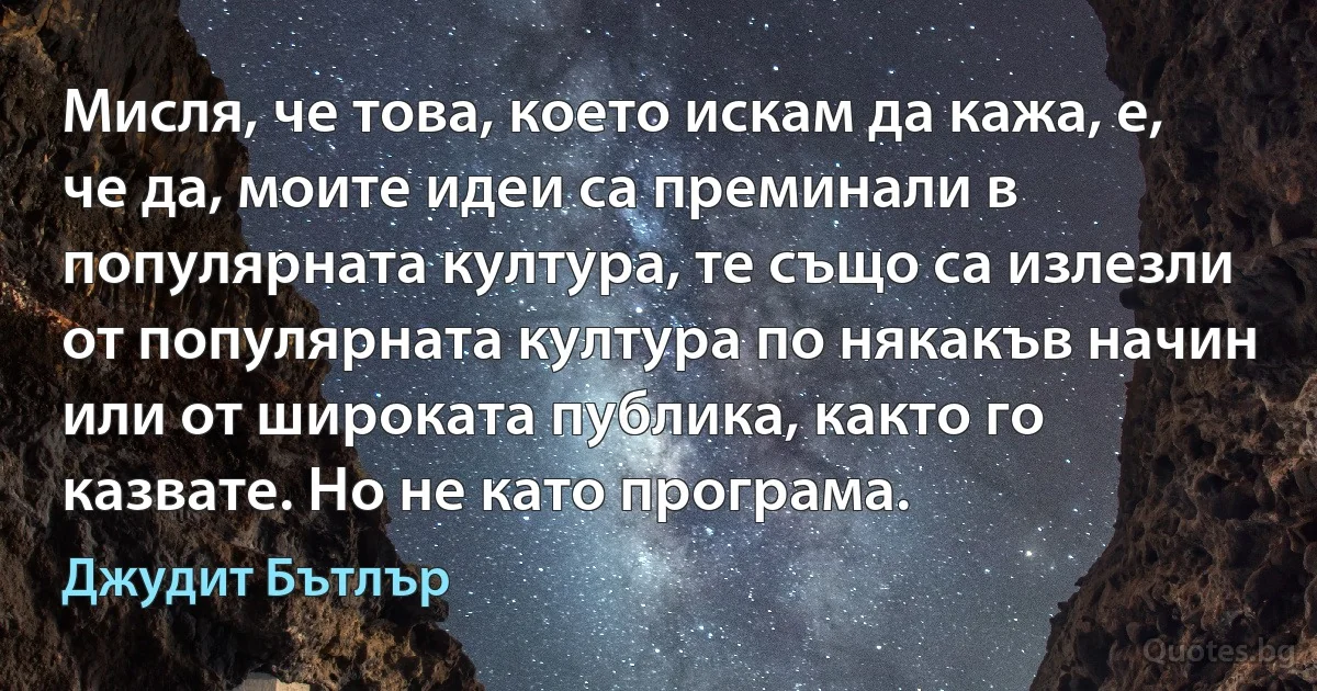 Мисля, че това, което искам да кажа, е, че да, моите идеи са преминали в популярната култура, те също са излезли от популярната култура по някакъв начин или от широката публика, както го казвате. Но не като програма. (Джудит Бътлър)