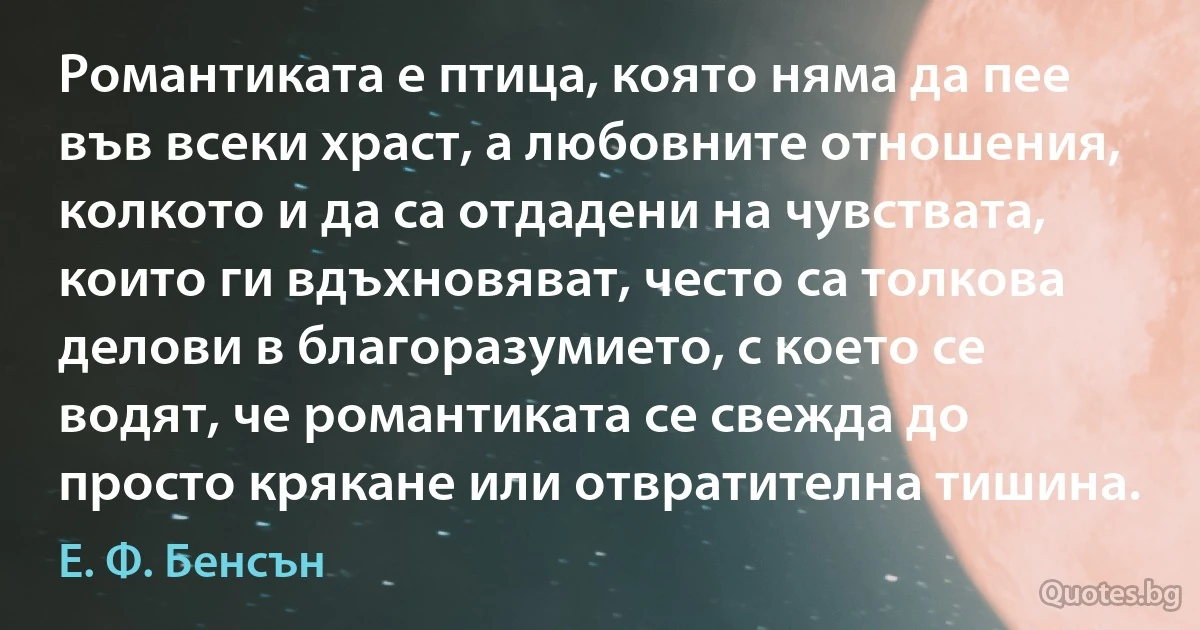 Романтиката е птица, която няма да пее във всеки храст, а любовните отношения, колкото и да са отдадени на чувствата, които ги вдъхновяват, често са толкова делови в благоразумието, с което се водят, че романтиката се свежда до просто крякане или отвратителна тишина. (Е. Ф. Бенсън)