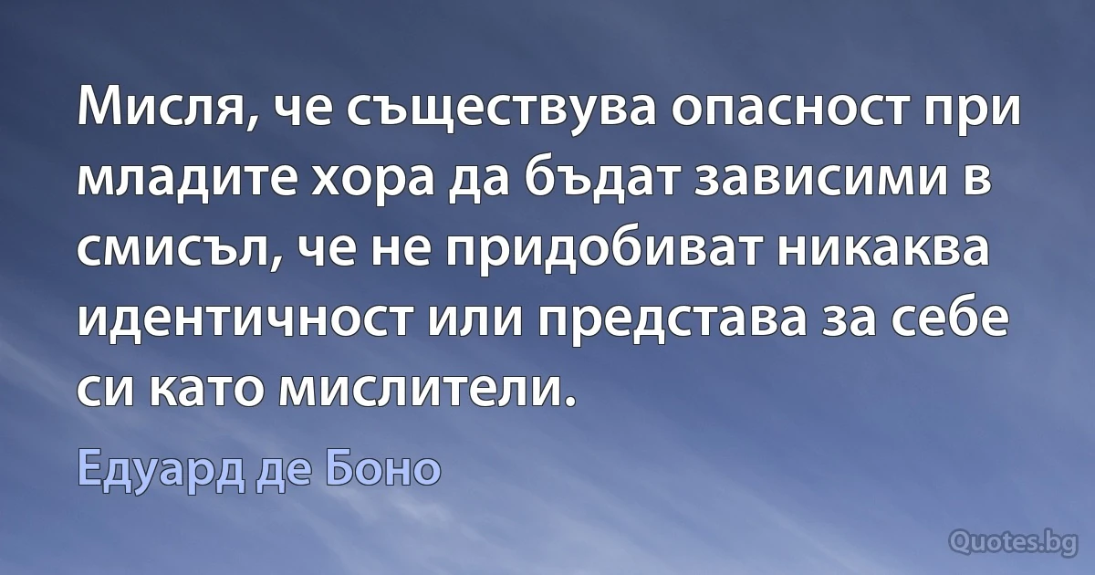 Мисля, че съществува опасност при младите хора да бъдат зависими в смисъл, че не придобиват никаква идентичност или представа за себе си като мислители. (Едуард де Боно)