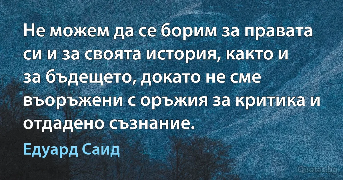 Не можем да се борим за правата си и за своята история, както и за бъдещето, докато не сме въоръжени с оръжия за критика и отдадено съзнание. (Едуард Саид)