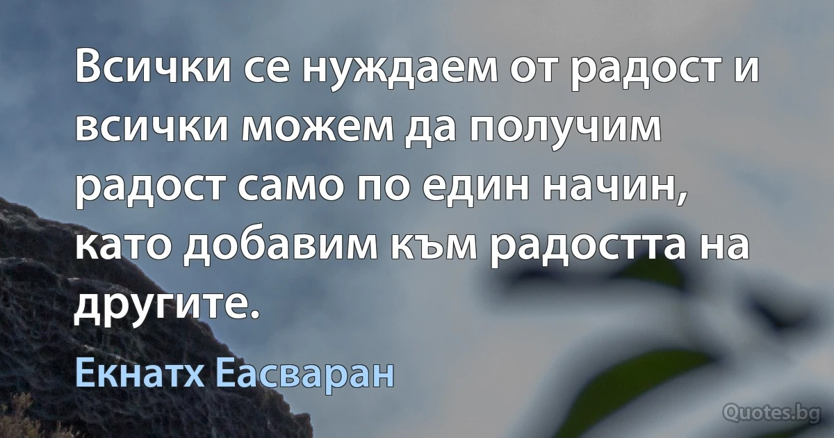 Всички се нуждаем от радост и всички можем да получим радост само по един начин, като добавим към радостта на другите. (Екнатх Еасваран)