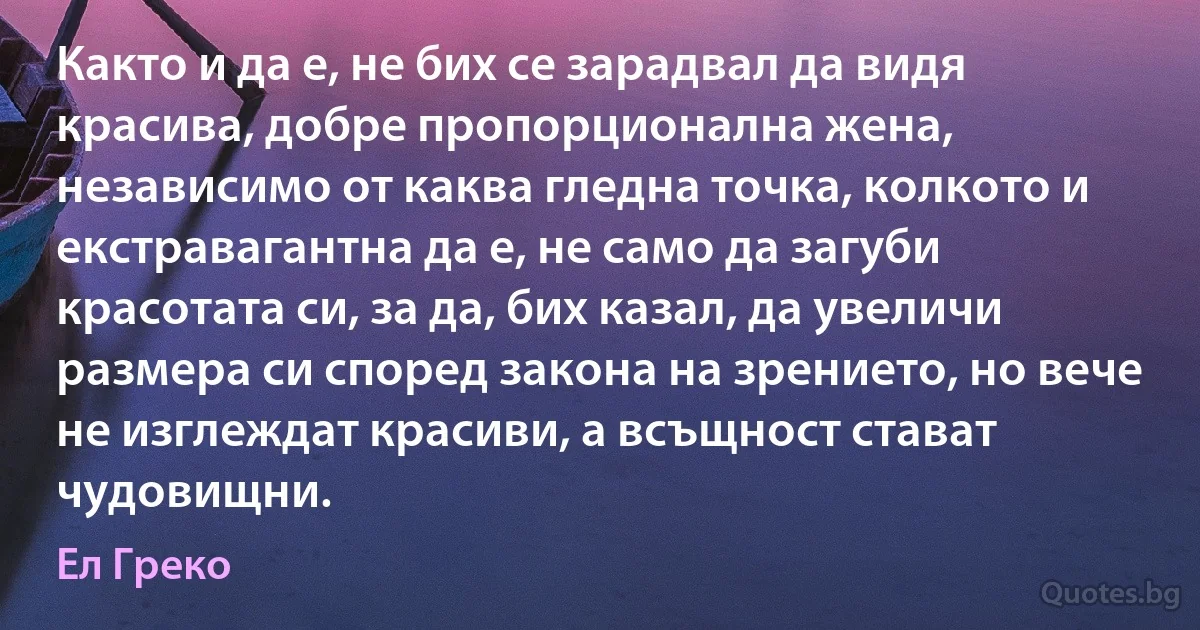 Както и да е, не бих се зарадвал да видя красива, добре пропорционална жена, независимо от каква гледна точка, колкото и екстравагантна да е, не само да загуби красотата си, за да, бих казал, да увеличи размера си според закона на зрението, но вече не изглеждат красиви, а всъщност стават чудовищни. (Ел Греко)