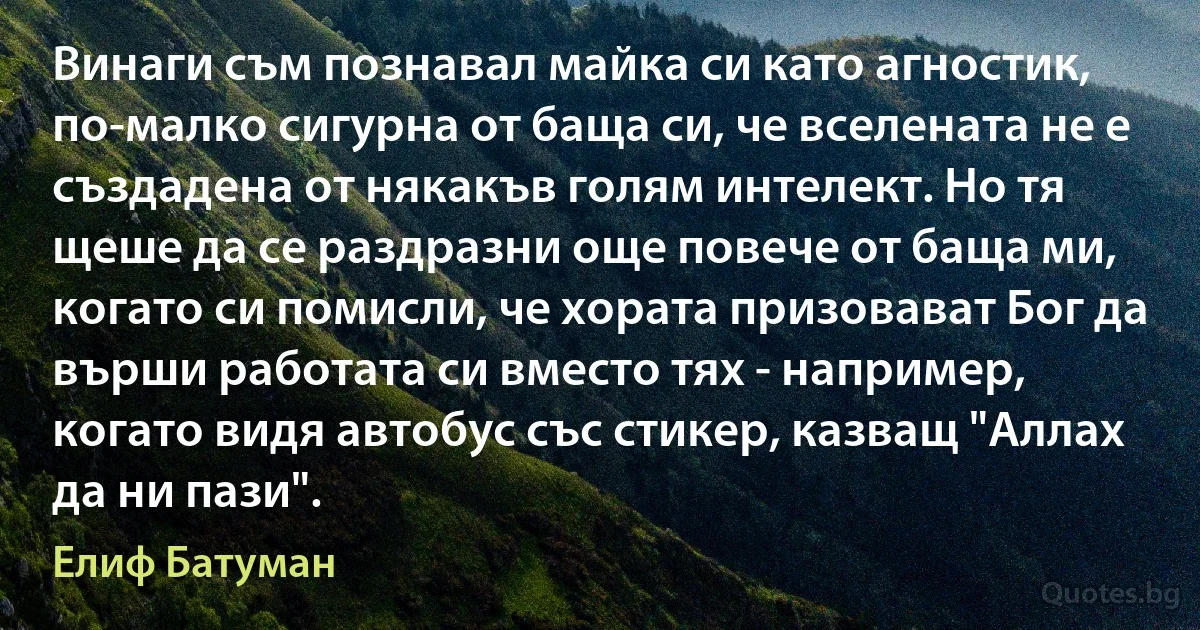 Винаги съм познавал майка си като агностик, по-малко сигурна от баща си, че вселената не е създадена от някакъв голям интелект. Но тя щеше да се раздразни още повече от баща ми, когато си помисли, че хората призовават Бог да върши работата си вместо тях - например, когато видя автобус със стикер, казващ "Аллах да ни пази". (Елиф Батуман)