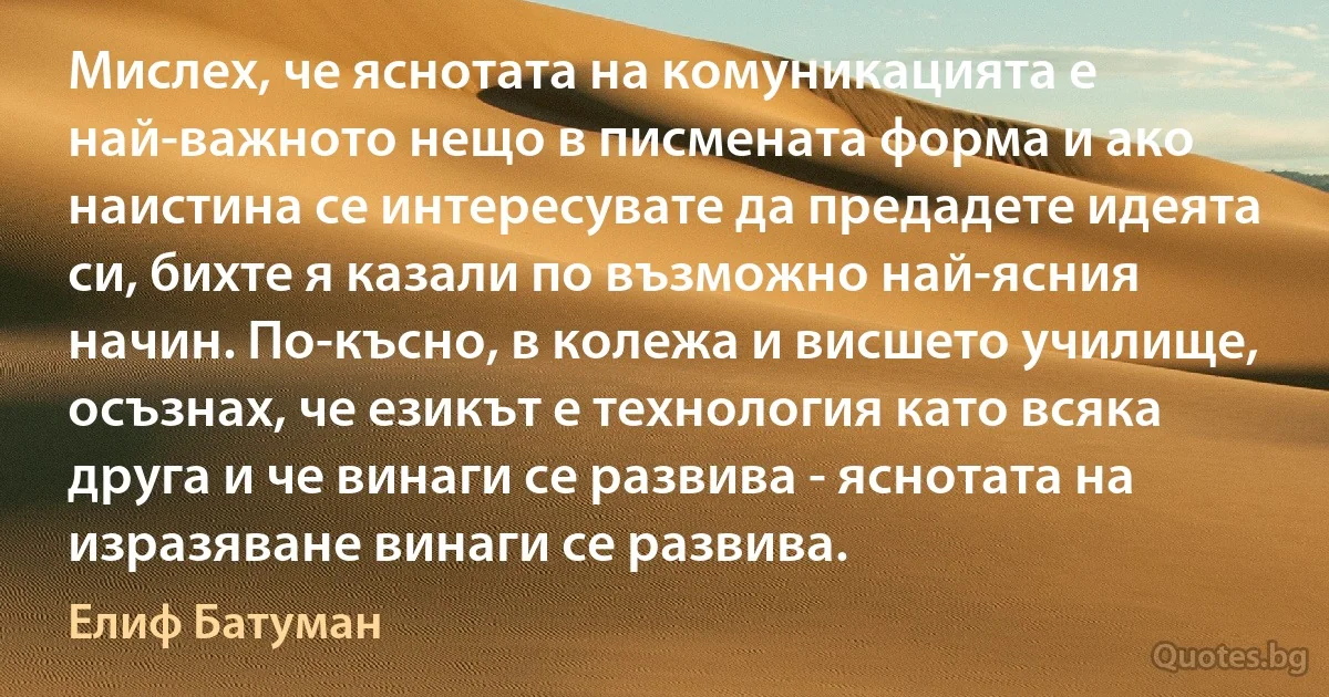 Мислех, че яснотата на комуникацията е най-важното нещо в писмената форма и ако наистина се интересувате да предадете идеята си, бихте я казали по възможно най-ясния начин. По-късно, в колежа и висшето училище, осъзнах, че езикът е технология като всяка друга и че винаги се развива - яснотата на изразяване винаги се развива. (Елиф Батуман)