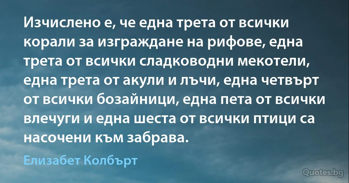 Изчислено е, че една трета от всички корали за изграждане на рифове, една трета от всички сладководни мекотели, една трета от акули и лъчи, една четвърт от всички бозайници, една пета от всички влечуги и една шеста от всички птици са насочени към забрава. (Елизабет Колбърт)