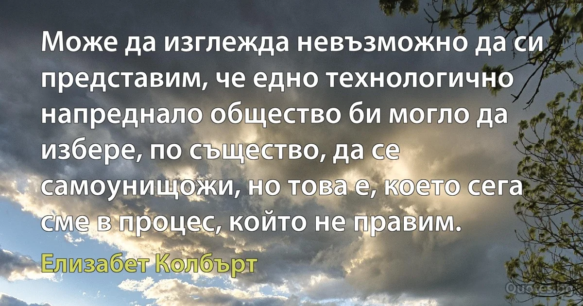 Може да изглежда невъзможно да си представим, че едно технологично напреднало общество би могло да избере, по същество, да се самоунищожи, но това е, което сега сме в процес, който не правим. (Елизабет Колбърт)