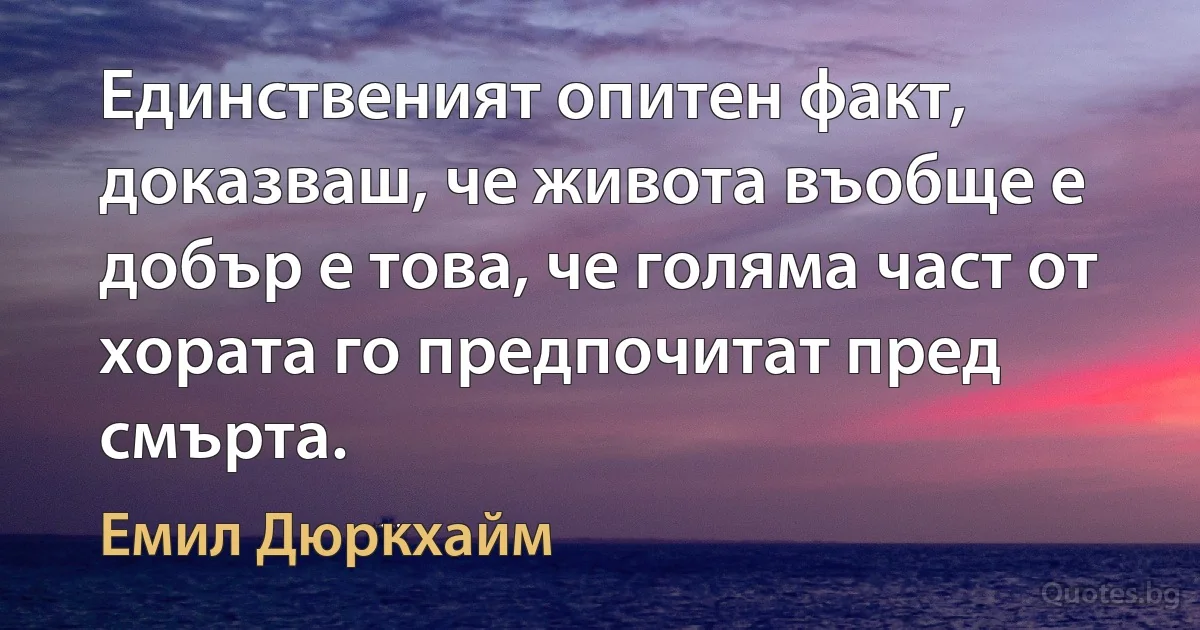 Единственият опитен факт, доказваш, че живота въобще е добър е това, че голяма част от хората го предпочитат пред смърта. (Емил Дюркхайм)