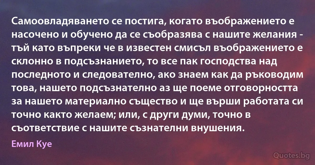 Самоовладяването се постига, когато въображението е насочено и обучено да се съобразява с нашите желания - тъй като въпреки че в известен смисъл въображението е склонно в подсъзнанието, то все пак господства над последното и следователно, ако знаем как да ръководим това, нашето подсъзнателно аз ще поеме отговорността за нашето материално същество и ще върши работата си точно както желаем; или, с други думи, точно в съответствие с нашите съзнателни внушения. (Емил Куе)