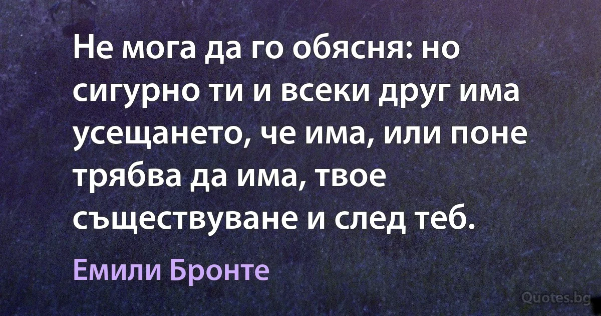 Не мога да го обясня: но сигурно ти и всеки друг има усещането, че има, или поне трябва да има, твое съществуване и след теб. (Емили Бронте)