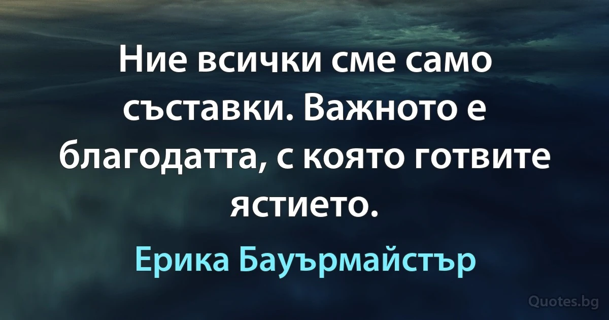 Ние всички сме само съставки. Важното е благодатта, с която готвите ястието. (Ерика Бауърмайстър)